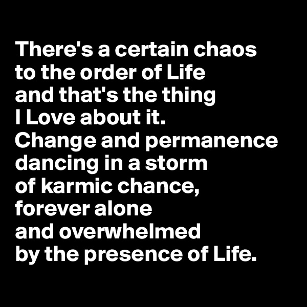 
There's a certain chaos 
to the order of Life 
and that's the thing 
I Love about it. 
Change and permanence dancing in a storm 
of karmic chance,
forever alone 
and overwhelmed 
by the presence of Life.
