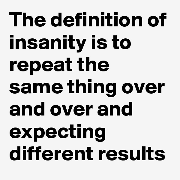The definition of insanity is to repeat the same thing over and over and expecting different results