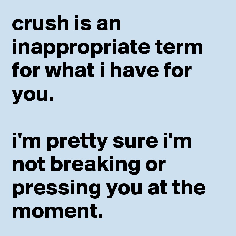 crush is an inappropriate term for what i have for you.

i'm pretty sure i'm not breaking or pressing you at the moment.