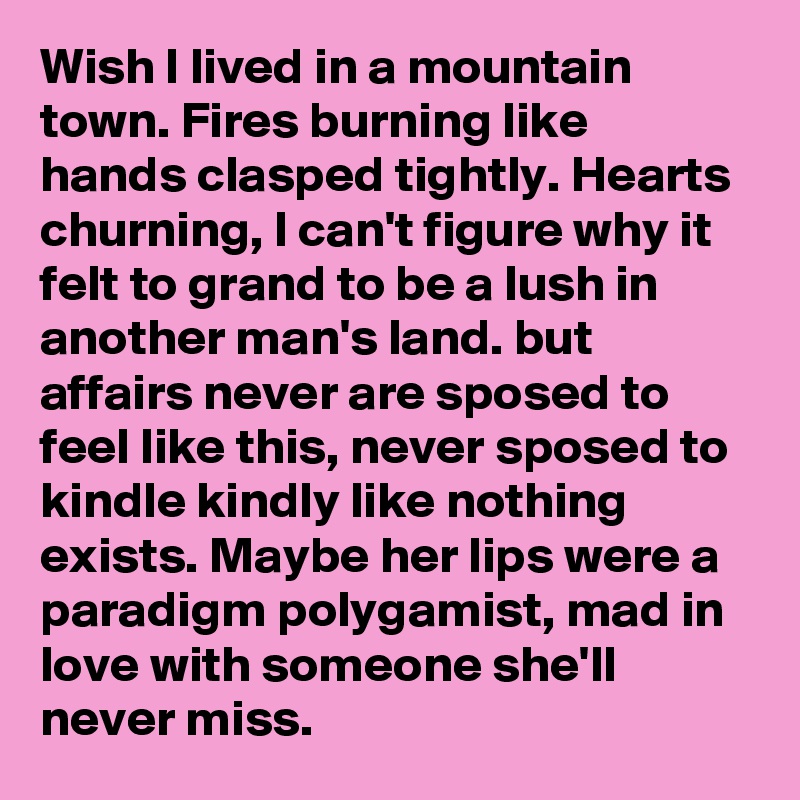 Wish I lived in a mountain town. Fires burning like hands clasped tightly. Hearts churning, I can't figure why it felt to grand to be a lush in another man's land. but affairs never are sposed to feel like this, never sposed to kindle kindly like nothing exists. Maybe her lips were a paradigm polygamist, mad in love with someone she'll never miss. 