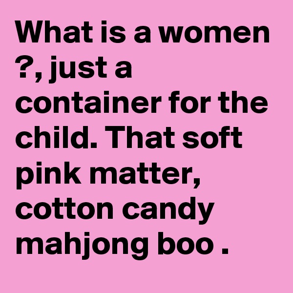 What is a women ?, just a container for the child. That soft pink matter, cotton candy 
mahjong boo .