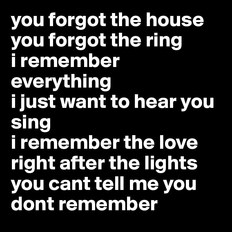 you forgot the house you forgot the ring
i remember everything
i just want to hear you sing
i remember the love right after the lights
you cant tell me you dont remember
