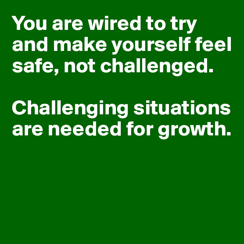 You are wired to try and make yourself feel safe, not challenged. 

Challenging situations are needed for growth. 


