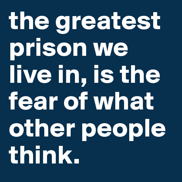the greatest prison we live in, is the fear of what other people think.