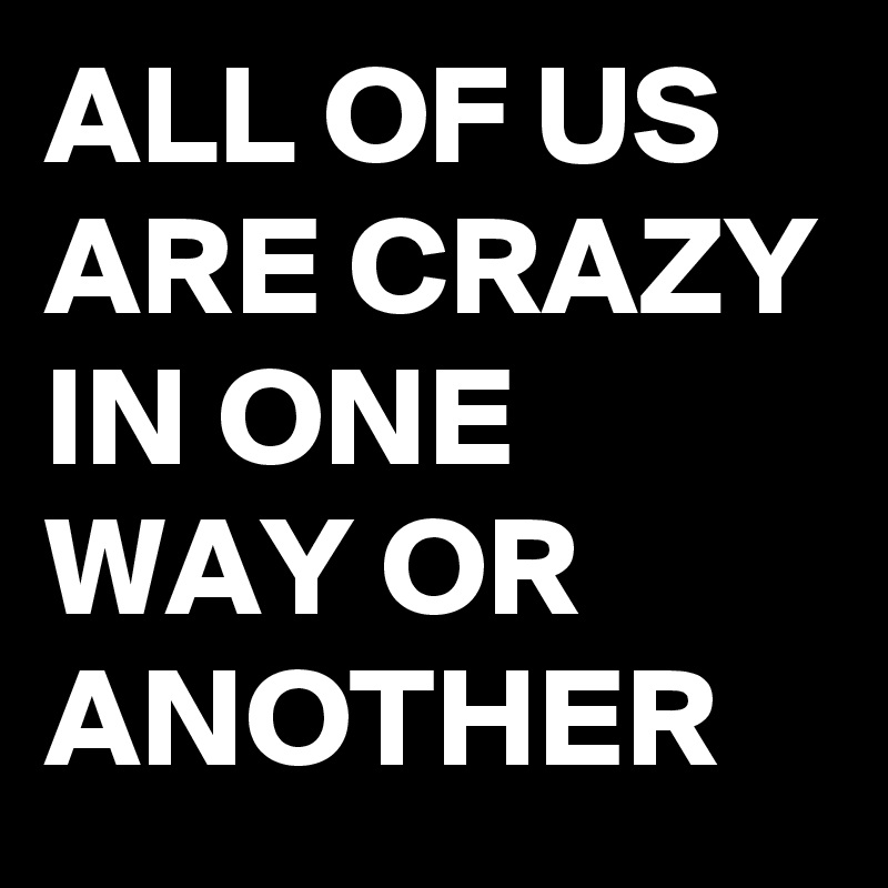 ALL OF US ARE CRAZY IN ONE WAY OR ANOTHER 