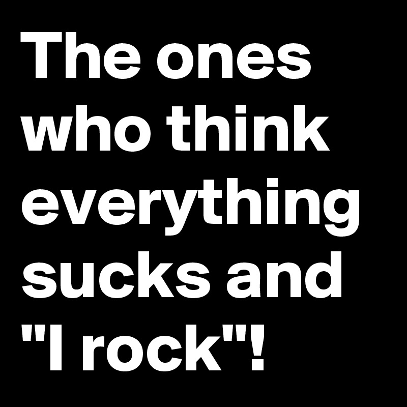 The ones who think everything sucks and "I rock"!
