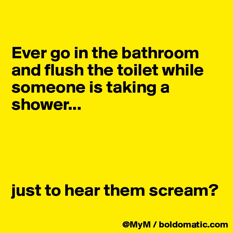 

Ever go in the bathroom and flush the toilet while someone is taking a shower...




just to hear them scream?
