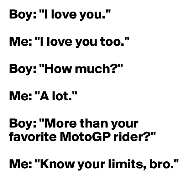 Boy: "I love you." 

Me: "I love you too." 

Boy: "How much?" 

Me: "A lot." 

Boy: "More than your favorite MotoGP rider?"

Me: "Know your limits, bro."