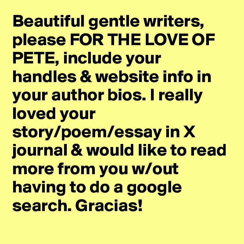 Beautiful gentle writers, please FOR THE LOVE OF PETE, include your handles & website info in your author bios. I really loved your story/poem/essay in X journal & would like to read more from you w/out having to do a google search. Gracias!