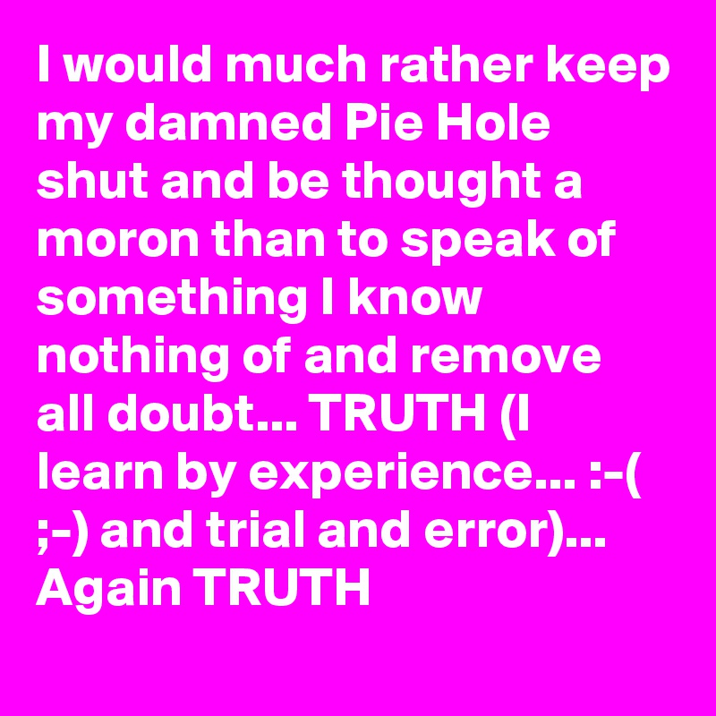 I would much rather keep my damned Pie Hole shut and be thought a moron than to speak of something I know nothing of and remove all doubt... TRUTH (I learn by experience... :-( ;-) and trial and error)... Again TRUTH