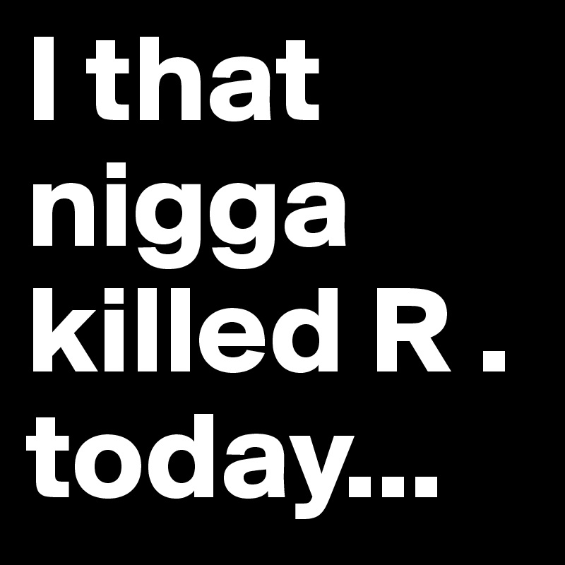 I that nigga killed R . today...