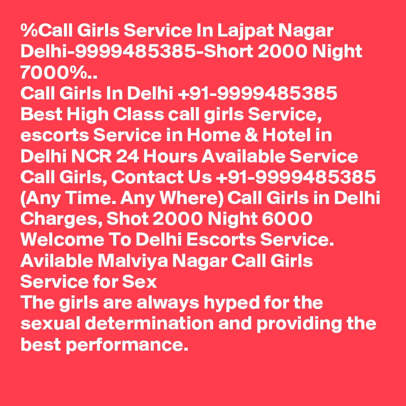 %Call Girls Service In Lajpat Nagar Delhi-9999485385-Short 2000 Night 7000%..
Call Girls In Delhi +91-9999485385 Best High Class call girls Service, escorts Service in Home & Hotel in Delhi NCR 24 Hours Available Service Call Girls, Contact Us +91-9999485385 (Any Time. Any Where) Call Girls in Delhi Charges, Shot 2000 Night 6000 Welcome To Delhi Escorts Service. 
Avilable Malviya Nagar Call Girls Service for Sex
The girls are always hyped for the sexual determination and providing the best performance.