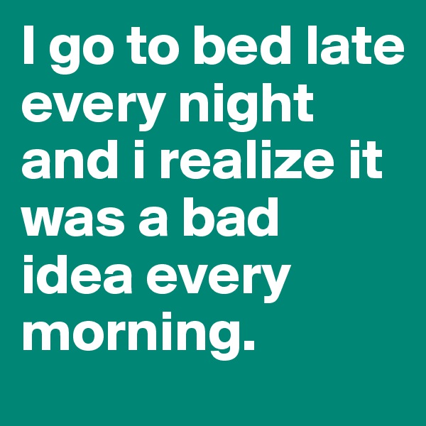 I go to bed late every night and i realize it was a bad idea every morning.