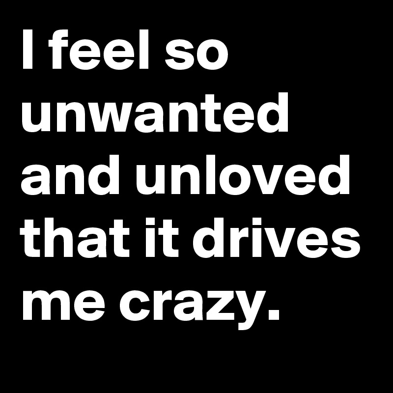 I feel so unwanted and unloved that it drives me crazy.