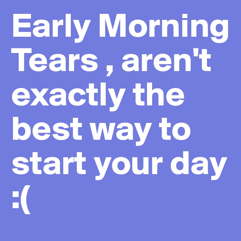 Early Morning Tears , aren't exactly the best way to start your day :( 