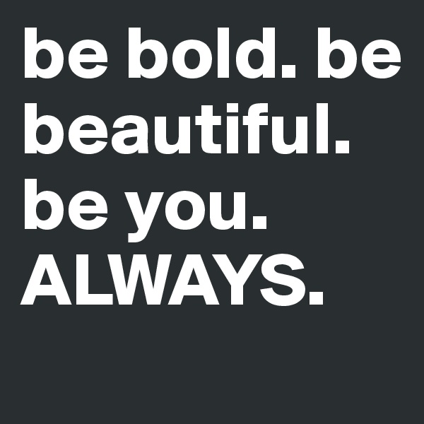be bold. be beautiful. be you. ALWAYS.