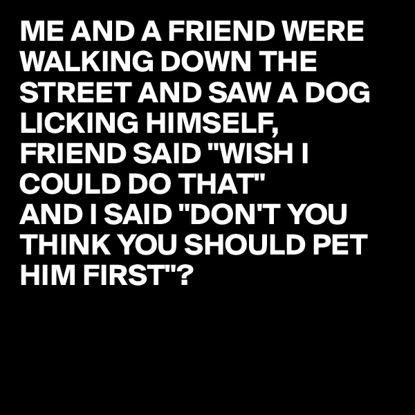 ME AND A FRIEND WERE WALKING DOWN THE STREET AND SAW A DOG LICKING HIMSELF,
FRIEND SAID "WISH I COULD DO THAT"
AND I SAID "DON'T YOU THINK YOU SHOULD PET 
HIM FIRST"?


