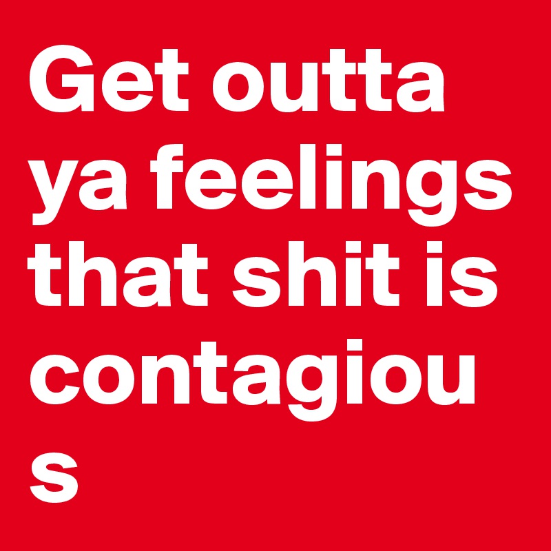 Get outta ya feelings that shit is contagious 