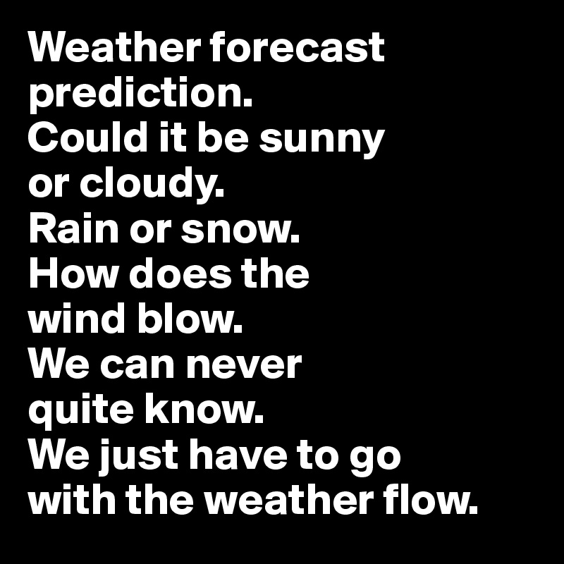Weather forecast prediction. 
Could it be sunny 
or cloudy. 
Rain or snow. 
How does the 
wind blow. 
We can never 
quite know. 
We just have to go 
with the weather flow.