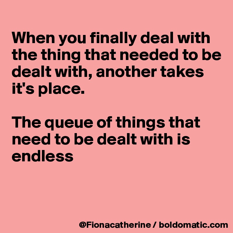 
When you finally deal with
the thing that needed to be
dealt with, another takes 
it's place.

The queue of things that
need to be dealt with is
endless


