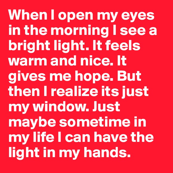 When I open my eyes in the morning I see a bright light. It feels warm and nice. It gives me hope. But then I realize its just my window. Just maybe sometime in my life I can have the light in my hands.