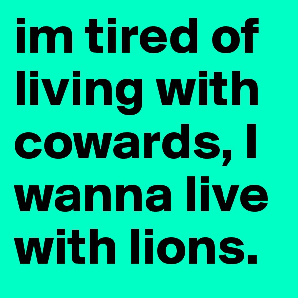 im tired of living with cowards, I wanna live with lions.