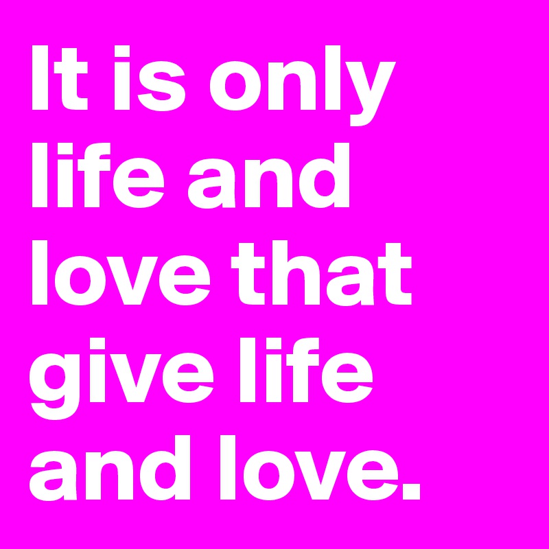 It is only life and love that give life and love. 