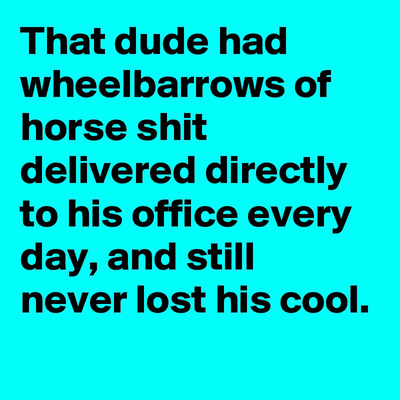 That dude had wheelbarrows of horse shit delivered directly to his office every day, and still never lost his cool.