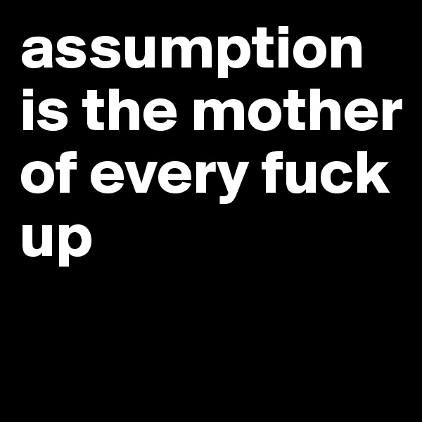 assumption is the mother of every fuck up
