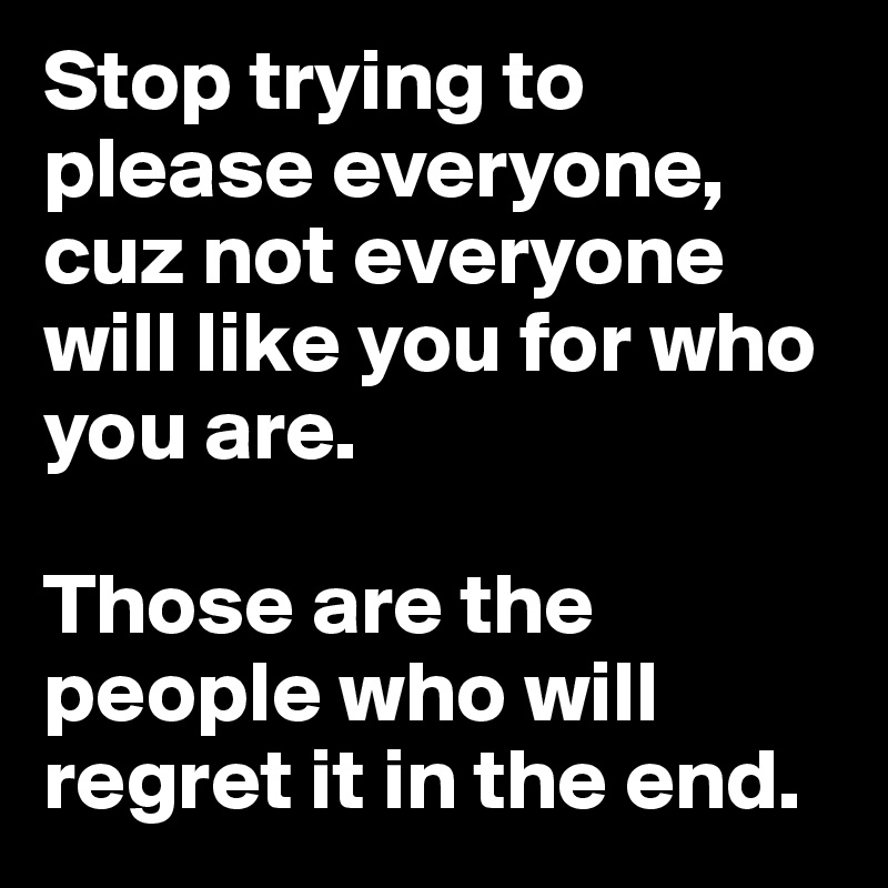 Stop trying to please everyone, cuz not everyone will like you for
