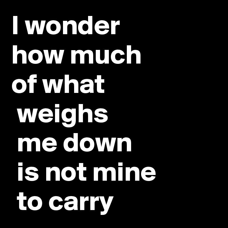 I wonder 
how much 
of what
 weighs
 me down
 is not mine
 to carry