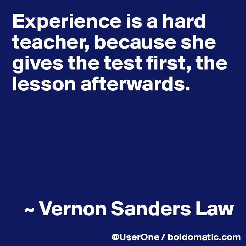Experience is a hard teacher, because she gives the test first, the lesson afterwards.





   ~ Vernon Sanders Law