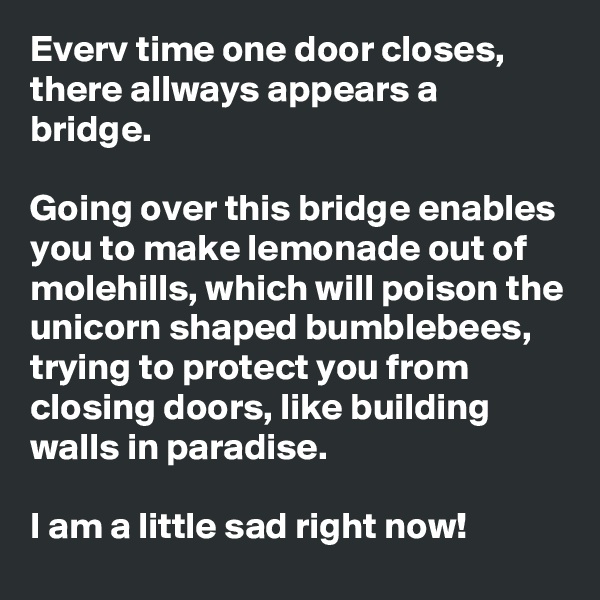 Everv time one door closes, there allways appears a bridge.

Going over this bridge enables you to make lemonade out of molehills, which will poison the unicorn shaped bumblebees, trying to protect you from closing doors, like building walls in paradise.

I am a little sad right now!