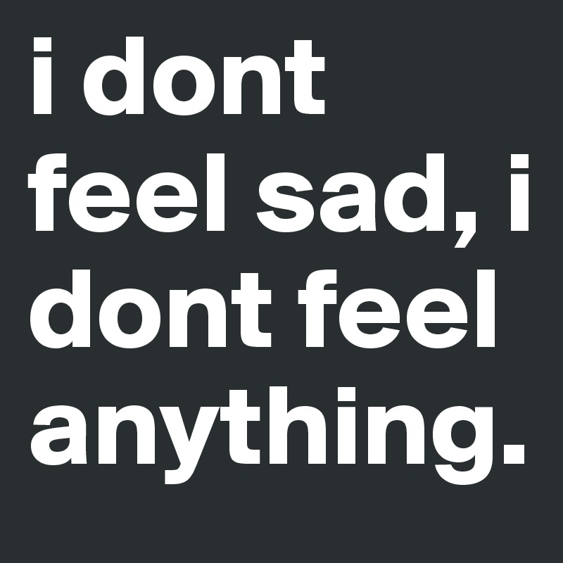 i dont feel sad, i dont feel anything.