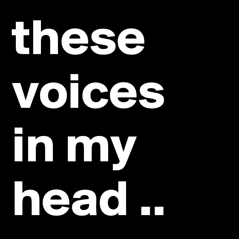 these voices in my head ..
