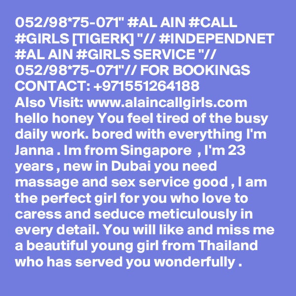 052/98*75-071" #AL AIN #CALL #GIRLS [TIGERK] "// #INDEPENDNET #AL AIN #GIRLS SERVICE "// 052/98*75-071"// FOR BOOKINGS CONTACT: +971551264188
Also Visit: www.alaincallgirls.com hello honey You feel tired of the busy daily work. bored with everything I'm Janna . Im from Singapore  , I'm 23 years , new in Dubai you need massage and sex service good , I am the perfect girl for you who love to caress and seduce meticulously in every detail. You will like and miss me a beautiful young girl from Thailand who has served you wonderfully .