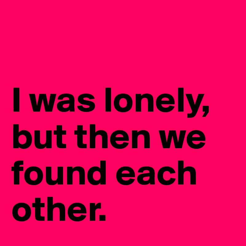 

I was lonely, but then we found each other.