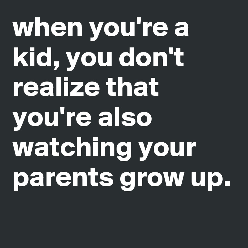when you're a kid, you don't realize that you're also watching your parents grow up.
