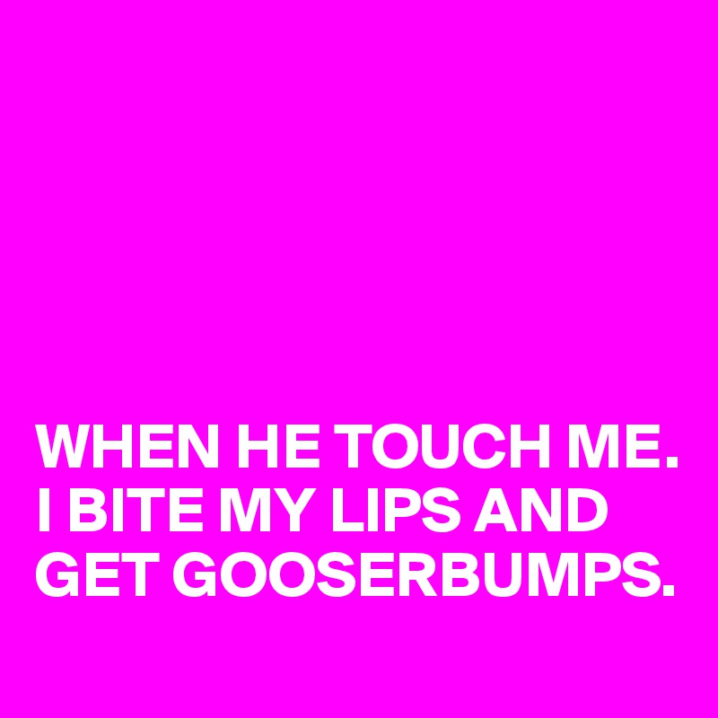 





WHEN HE TOUCH ME. 
I BITE MY LIPS AND GET GOOSERBUMPS. 