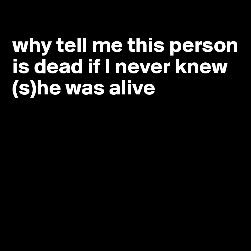 
why tell me this person is dead if I never knew (s)he was alive





