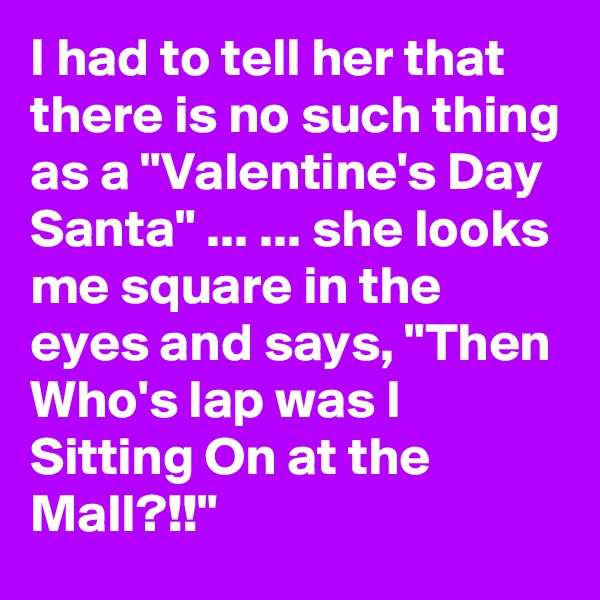 I had to tell her that there is no such thing as a "Valentine's Day Santa" ... ... she looks me square in the eyes and says, "Then Who's lap was I Sitting On at the Mall?!!"