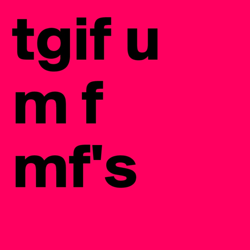 tgif u 
m f 
mf's 