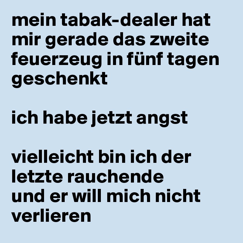 mein tabak-dealer hat mir gerade das zweite feuerzeug in fünf tagen geschenkt

ich habe jetzt angst

vielleicht bin ich der letzte rauchende 
und er will mich nicht verlieren