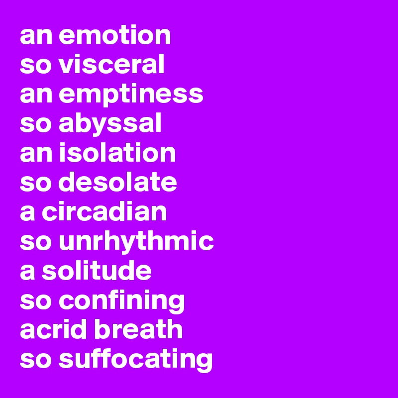 an emotion 
so visceral
an emptiness 
so abyssal
an isolation 
so desolate
a circadian 
so unrhythmic
a solitude 
so confining
acrid breath 
so suffocating