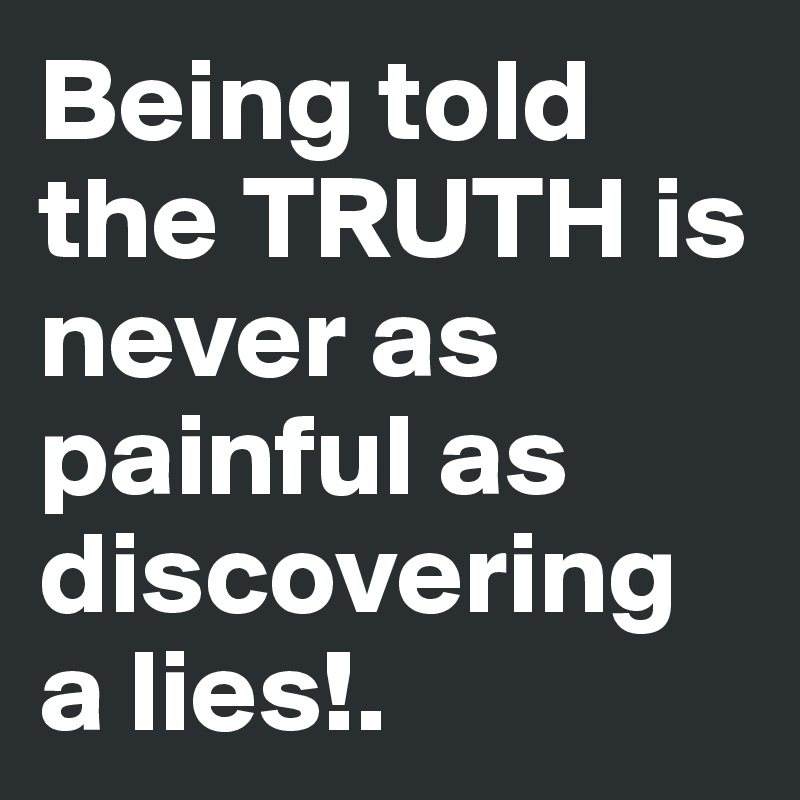 Being told the TRUTH is never as painful as discovering a lies!.