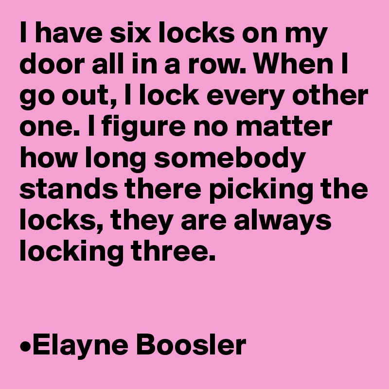 I have six locks on my door all in a row. When I go out, I lock every other one. I figure no matter how long somebody stands there picking the locks, they are always locking three.


•Elayne Boosler