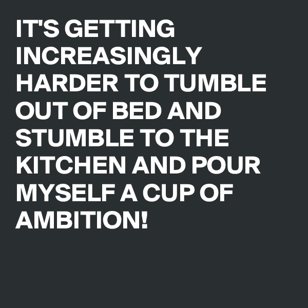 IT'S GETTING INCREASINGLY HARDER TO TUMBLE OUT OF BED AND STUMBLE TO THE KITCHEN AND POUR MYSELF A CUP OF AMBITION!

