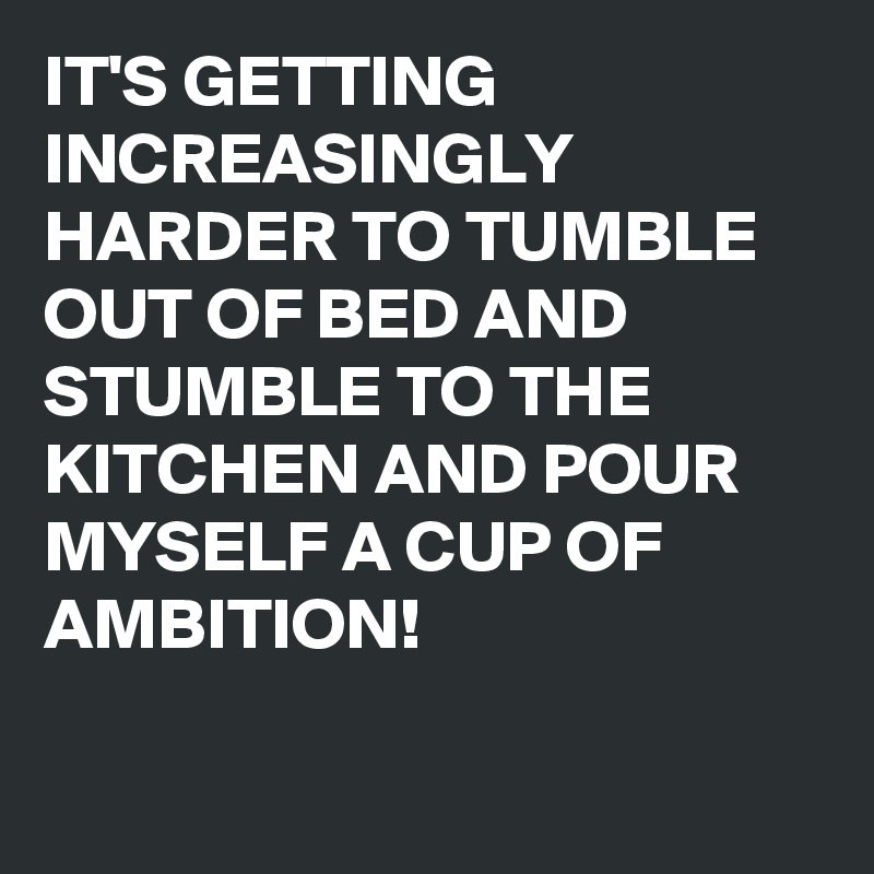 Nerve Uanset hvilken Hver uge IT'S GETTING INCREASINGLY HARDER TO TUMBLE OUT OF BED AND STUMBLE TO THE  KITCHEN AND POUR MYSELF A CUP OF AMBITION! - Post by buzzielizzy on  Boldomatic