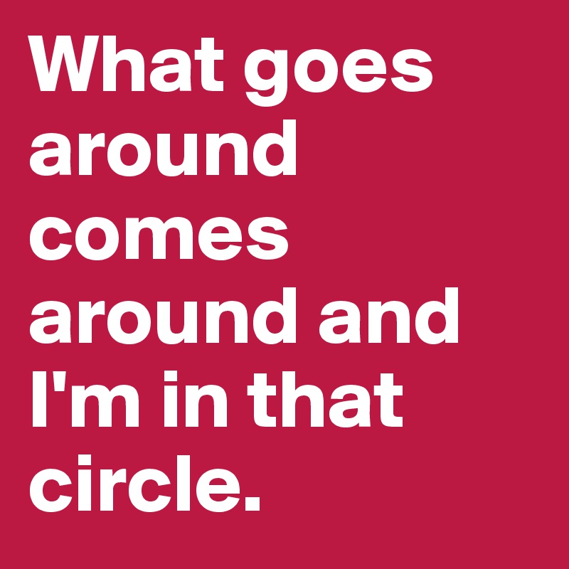 What goes around comes around and I'm in that circle.	