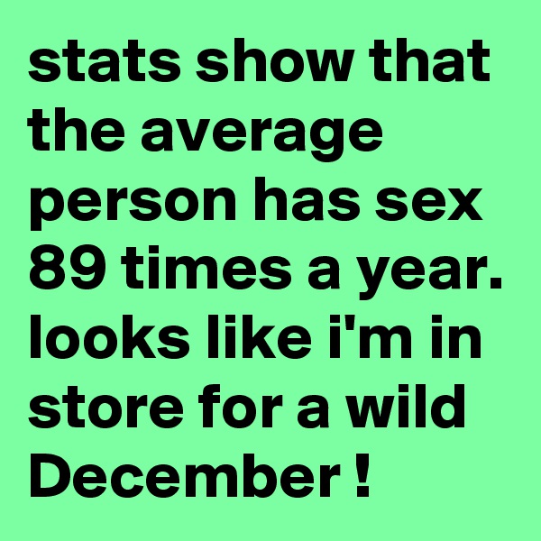 stats show that the average person has sex 89 times a year. looks like i'm in store for a wild December !